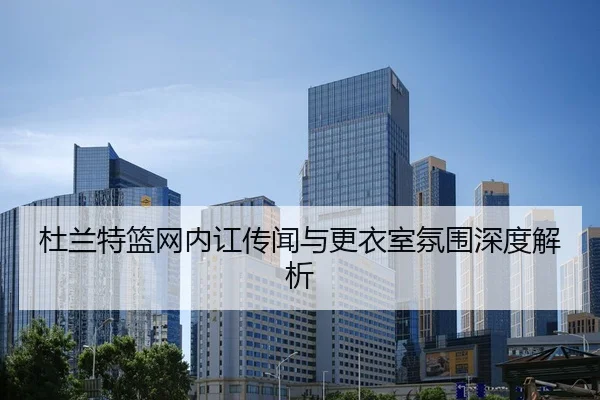 杜兰特篮网内讧传闻与更衣室氛围深度解析